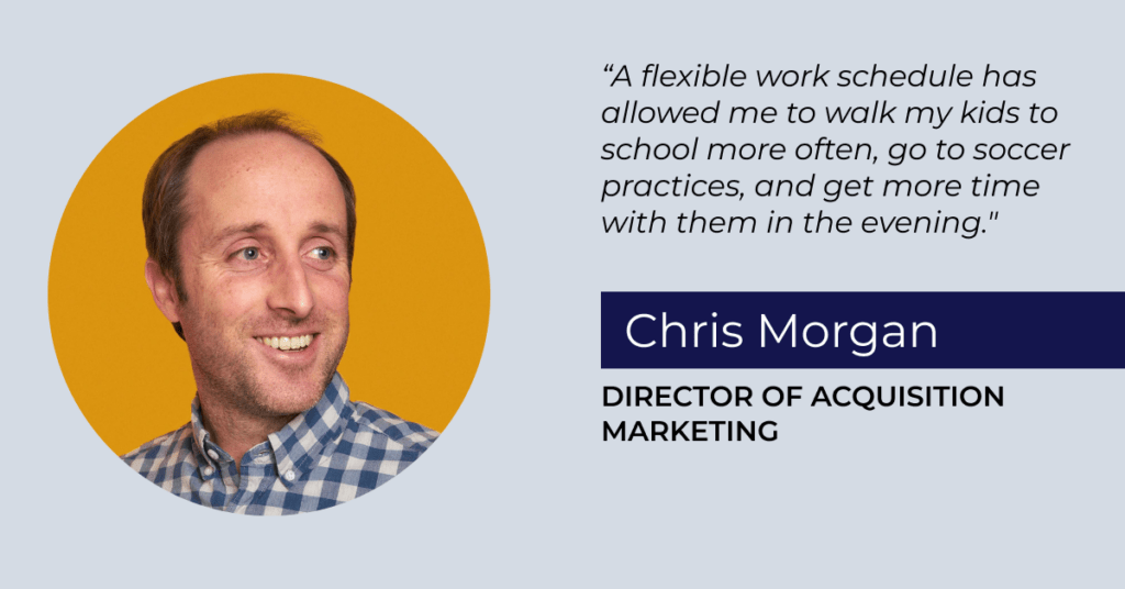 "A flexible work schedule has allowed me to walk my kids to school more often, go to soccer practices, and get more time with them in the evening." Chris Morgan, Director of Acquisition Marketing