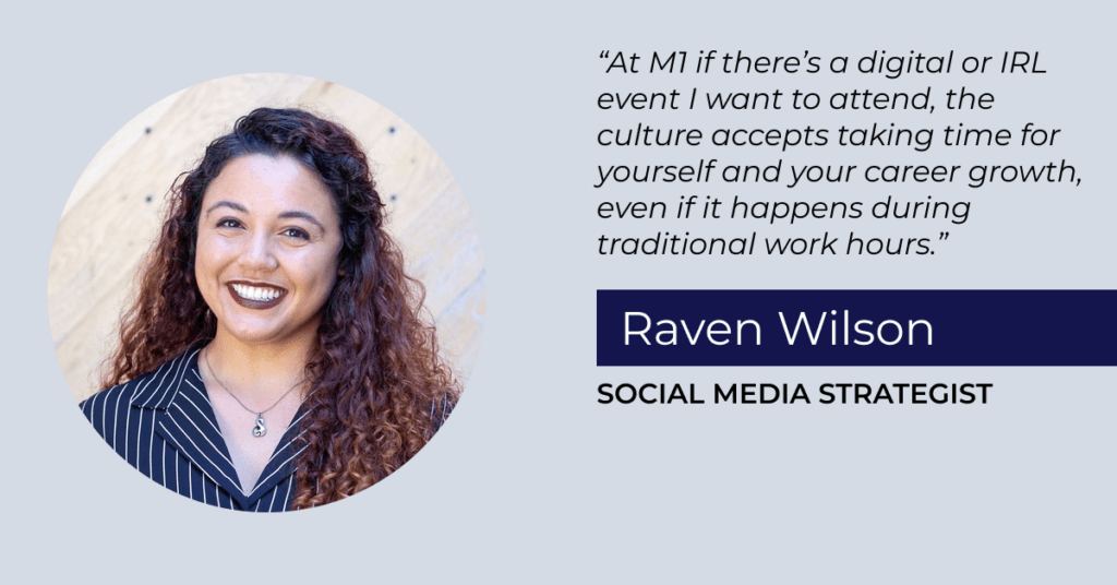 "At M1, if there's a digital or IRL event I want to attend, the culture accepts taking time for yourself and your career growth, even if it happens during traditional work hours." Raven Wilson, Social Media Strategist