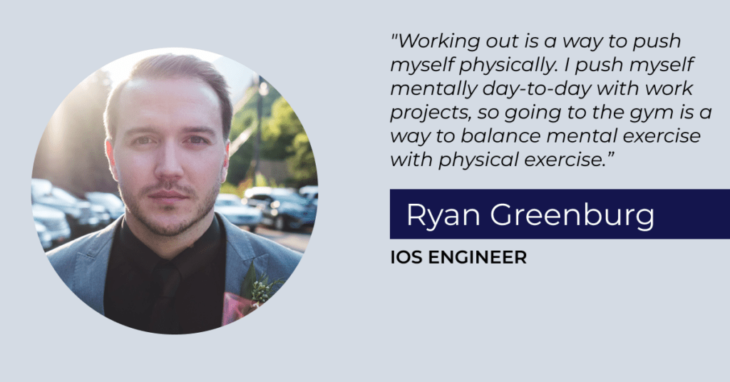 “Working out is a way to push myself physically. I push myself mentally day-to-day with work projects, so going to the gym is a way to balance mental exercise with physical exercise.” Ryan Greenburg, iOS Engineer